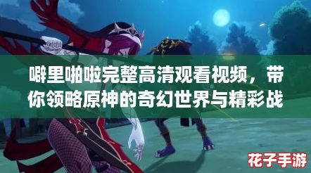 噼里啪啦完整高清观看视频,带你领略原神的奇幻世界与精彩战斗体验! 噼里啪啦完整高清观看视频,带你领略原神的奇幻世界与精彩战斗体验!