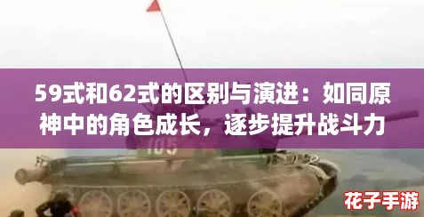 59式和62式的区别与演进：如同原神中的角色成长，逐步提升战斗力的历程