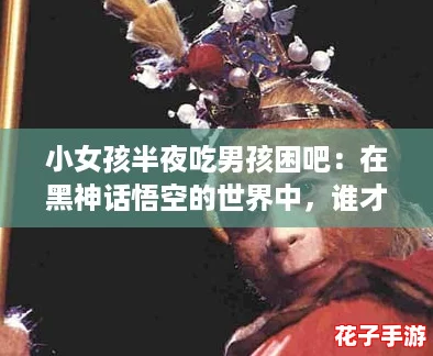 小女孩半夜吃男孩困吧：在黑神话悟空的世界中，谁才是真正的勇者？