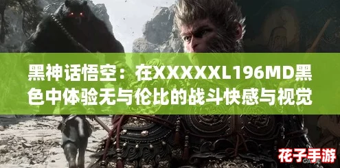 黑神话悟空：在XXXXXL196MD黑色中体验无与伦比的战斗快感与视觉盛宴！