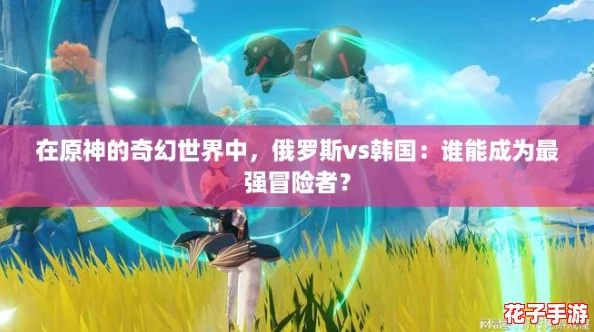 在原神的奇幻世界中，俄罗斯vs韩国：谁能成为最强冒险者？