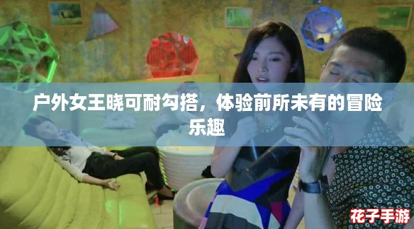 户外女王晓可耐勾搭，体验前所未有的冒险乐趣