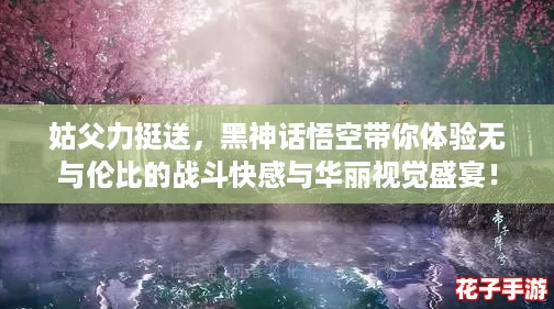 姑父力挺送，黑神话悟空带你体验无与伦比的战斗快感与华丽视觉盛宴！